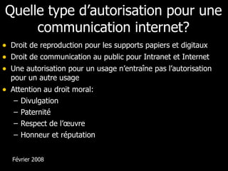 Quelle type d’autorisation pour une communication internet? Droit de reproduction pour les supports papiers et digitaux Droit de communication au public pour Intranet et Internet Une autorisation pour un usage n’entraîne pas l’autorisation pour un autre usage Attention au droit moral: Divulgation Paternité Respect de l’œuvre Honneur et réputation Février 2008 