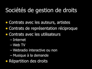 Sociétés de gestion de droits  Contrats avec les auteurs, artistes Contrats de représentation réciproque Contrats avec les utilisateurs Internet Web TV Webradio interactive ou non Musique à la demande Répartition des droits 