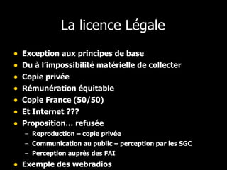 La licence Légale Exception aux principes de base Du à l’impossibilité matérielle de collecter Copie privée Rémunération équitable Copie France (50/50) Et Internet ??? Proposition… refusée Reproduction – copie privée Communication au public – perception par les SGC Perception auprès des FAI Exemple des webradios 
