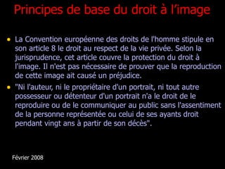 Principes de base du droit à l’image La Convention européenne des droits de l'homme stipule en son article 8 le droit au respect de la vie privée. Selon la jurisprudence, cet article couvre la protection du droit à l'image. Il n'est pas nécessaire de prouver que la reproduction de cette image ait causé un préjudice.  "Ni l'auteur, ni le propriétaire d'un portrait, ni tout autre possesseur ou détenteur d'un portrait n'a le droit de le reproduire ou de le communiquer au public sans l'assentiment de la personne représentée ou celui de ses ayants droit pendant vingt ans à partir de son décès". Février 2008 