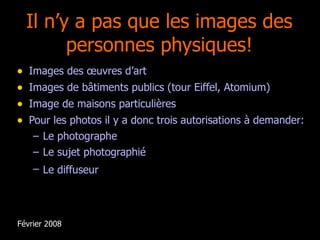 Il n’y a pas que les images des personnes physiques! Images des œuvres d’art Images de bâtiments publics (tour Eiffel, Atomium) Image de maisons particulières Pour les photos il y a donc trois autorisations à demander: Le photographe Le sujet photographié Le diffuseur   Février 2008 