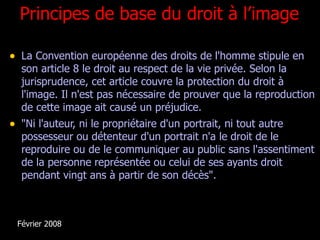 Principes de base du droit à l’image <ul><li>La Convention européenne des droits de l'homme stipule en son article 8 le dr...