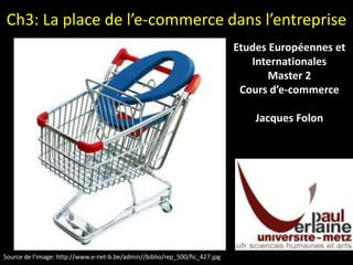 Ch3: La place de l’e-commerce dans l’entreprise Etudes Européennes et Internationales Master 2 Cours d’e-commerce Jacques Folon Source de l’image: http://www.e-net-b.be/admin//biblio/rep_500/fic_427.jpg  