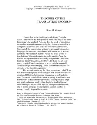 Bibliotheca Sacra 150 (April-June 1993): 140-50
Copyright © 1993 Dallas Theological Seminary; cited with permission.
THEORIES OF THE
TRANSLATION PROCESS*
Bruce M. Metzger
If, according to the traditional rendering of Proverbs
13:15, "The way of the transgressor is hard," the way of the trans-
lator is scarcely less hard. Not only does the work of translation
demand the utmost in concentrated effort, but the result will sel-
dom please everyone, least of all the conscientious translator.
Since not all the nuances in a text can be conveyed into another
language, the translator must choose which ones are to be ren-
dered and which are not. For this reason the cynic speaks of
translation as "the art of making the right sacrifice," and the
Italians have put the matter succinctly in a proverb, "The trans-
lator is a traitor" (traduttore, traditore). In short, except on a
purely practical level, translation is never entirely successful.
There is always what Ortega y Gasset called the misery and the
splendor of the translation process.1
The work of translating the Bible presents special difficul-
ties. Since the Scriptures are a source of both information and in-
spiration, Bible translations must be accurate as well as felici-
tous. They must be suitable for rapid scanning as well as for de-
tailed study, and suitable for ceremonial reading aloud to large
and small audiences. Ideally, they should be intelligible and
even inviting to readers of all ages, of all degrees of education,
and of almost all levels of intelligence. Such an ideal is, of
course, virtually impossible to attain.
Bruce M. Metzger is Professor of New Testament Language and Literature, Emeri-
tus, Princeton Theological Seminary, Princeton, New Jersey.
* This is article two in the four-part series, "Translating the Bible: An Ongoing
Task," delivered by the author as the W. H. Griffith Thomas Lectures at Dallas The-
ological Seminary, February 4-7, 1992.
1
Jose Ortega y Gasset, "Miseria y esplendor de la traducci6n," Obras completas,
4th ed. (Madrid: Revista de Occidante, 1958), 5:433-52.
 