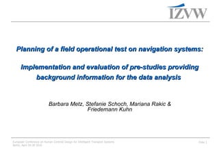Planning of a field operational test on navigation systems:   Implementation and evaluation of pre-studies providing background information for the data analysis   Barbara Metz, Stefanie Schoch, Mariana Rakic & Friedemann Kuhn 
