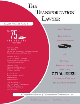 THE
                                      TRANSPORTATION
                                        LAWYER
July 2012 Volume 14, Number 1

                                                                                  A Joint Publication of



                                                                                   TRANSPORTATION

                                                                               LAWYERS ASSOCIATION


    SEPTEMBER 6, 2012
    TLA WEBINAR
    PRETRIAL AND TRIAL PRACTICE FOR CARGO LITIGATORS:
    EFFECTIVE STRATEGIES FOR WINNING CASES
                                                                                            and
    SEPTEMBER 26-29, 2012
    2012 CTLA ANNUAL CONFERENCE
    INTERCONTINENTAL TORONTO YORKVILLE
    TORONTO, ONTARIO, CANADA
                                                                                       CANADIAN
    NOVEMBER 9, 2012                                                           TRANSPORT LAWYERS’
    TRANSPORTATION LAW INSTITUTE
    HILTON NASHVILLE DOWNTOWN                                                        ASSOCIATION
    NASHVILLE, TENNESSEE

    JANUARY 25, 2013
    CHICAGO REGIONAL SEMINAR
    FAIRMONT HOTEL
    CHICAGO, ILLINOIS
                                                                            ASSOCIATION CANADIENNE
    APRIL 30 – MAY 4, 2013                                                 DES   AVOCATS EN TRANSPORT
    2013 TLA ANNUAL CONFERENCE AND
    CTLA MID-YEAR MEETING
    THE MERITAGE RESORT & SPA
    NAPA, CALIFORNIA


                         A Comprehensive Journal of Developments in Transportation Law

                                         TLA’s Website: www.translaw.org   CTLA’s Website: www.ctla.ca
 
