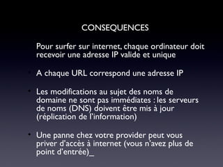 CONSEQUENCES
• Pour surfer sur internet, chaque ordinateur doit
recevoir une adresse IP valide et unique
• A chaque URL correspond une adresse IP
• Les modifications au sujet des noms de
domaine ne sont pas immédiates : les serveurs
de noms (DNS) doivent être mis à jour
(réplication de l’information)
• Une panne chez votre provider peut vous
priver d’accès à internet (vous n’avez plus de
point d’entrée)_
 