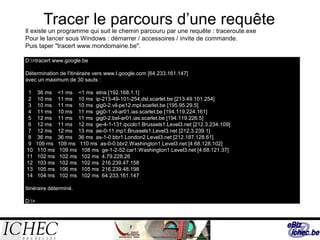 Tracer le parcours d’une requête
Il existe un programme qui suit le chemin parcouru par une requête : traceroute.exe
Pour le lancer sous Windows : démarrer / accessoires / invite de commande.
Puis taper "tracert www.mondomaine.be".
D:>tracert www.google.be
Détermination de l'itinéraire vers www.l.google.com [64.233.161.147]
avec un maximum de 30 sauts :
1 36 ms <1 ms <1 ms etna [192.168.1.1]
2 10 ms 11 ms 10 ms ip-213-49-101-254.dsl.scarlet.be [213.49.101.254]
3 10 ms 11 ms 10 ms gig0-2.vil-pe12.mpl.scarlet.be [195.95.29.5]
4 11 ms 10 ms 11 ms gig0-1.vil-ar01.ias.scarlet.be [194.119.224.161]
5 12 ms 11 ms 11 ms gig0-2.bel-ar01.ias.scarlet.be [194.119.226.5]
6 12 ms 11 ms 12 ms ge-4-1-131.ipcolo1.Brussels1.Level3.net [212.3.234.109]
7 12 ms 12 ms 13 ms ae-0-11.mp1.Brussels1.Level3.net [212.3.239.1]
8 36 ms 36 ms 36 ms as-1-0.bbr1.London2.Level3.net [212.187.128.61]
9 109 ms 109 ms 110 ms as-0-0.bbr2.Washington1.Level3.net [4.68.128.102]
10 110 ms 109 ms 108 ms ge-1-2-52.car1.Washington1.Level3.net [4.68.121.37]
11 102 ms 102 ms 102 ms 4.79.228.26
12 103 ms 102 ms 102 ms 216.239.47.158
13 105 ms 106 ms 105 ms 216.239.48.198
14 104 ms 102 ms 102 ms 64.233.161.147
Itinéraire déterminé.
D:>
 