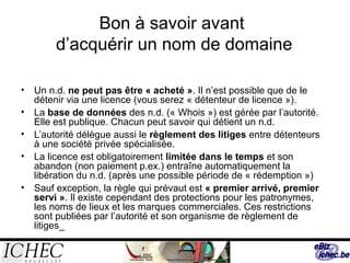 Bon à savoir avant
d’acquérir un nom de domaine
• Un n.d. ne peut pas être « acheté ». Il n’est possible que de le
détenir via une licence (vous serez « détenteur de licence »).
• La base de données des n.d. (« Whois ») est gérée par l’autorité.
Elle est publique. Chacun peut savoir qui détient un n.d.
• L’autorité délègue aussi le règlement des litiges entre détenteurs
à une société privée spécialisée.
• La licence est obligatoirement limitée dans le temps et son
abandon (non paiement p.ex.) entraîne automatiquement la
libération du n.d. (après une possible période de « rédemption »)
• Sauf exception, la règle qui prévaut est « premier arrivé, premier
servi ». Il existe cependant des protections pour les patronymes,
les noms de lieux et les marques commerciales. Ces restrictions
sont publiées par l’autorité et son organisme de règlement de
litiges_
 