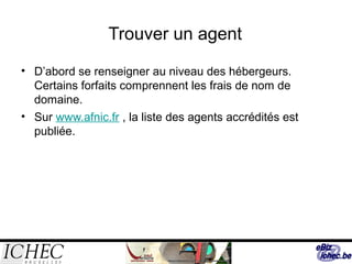 Trouver un agent
• D’abord se renseigner au niveau des hébergeurs.
Certains forfaits comprennent les frais de nom de
domaine.
• Sur www.afnic.fr , la liste des agents accrédités est
publiée.
 