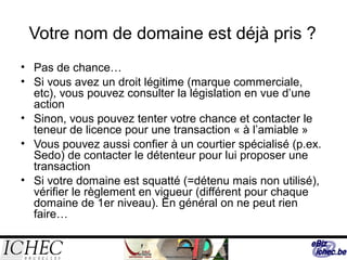Votre nom de domaine est déjà pris ?
• Pas de chance…
• Si vous avez un droit légitime (marque commerciale,
etc), vous pouvez consulter la législation en vue d’une
action
• Sinon, vous pouvez tenter votre chance et contacter le
teneur de licence pour une transaction « à l’amiable »
• Vous pouvez aussi confier à un courtier spécialisé (p.ex.
Sedo) de contacter le détenteur pour lui proposer une
transaction
• Si votre domaine est squatté (=détenu mais non utilisé),
vérifier le règlement en vigueur (différent pour chaque
domaine de 1er niveau). En général on ne peut rien
faire…
 