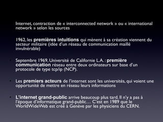 • Internet, contraction de « interconnected network » ou « international
network » selon les sources
• 1962, les premières intuitions qui mènent à sa création viennent du
secteur militaire (idée d’un réseau de communication maillé
invulnérable)
• Septembre 1969, Université de Californie L.A. : première
communication réseau entre deux ordinateurs sur base d’un
protocole de type tcp/ip (NCP).
• Les premiers acteurs de l’internet sont les universités, qui voient une
opportunité de mettre en réseau leurs informations
• L’internet grand-public arrive beaucoup plus tard. Il n’y a pas à
l’époque d’informatique grand-public… C’est en 1989 que le
WorldWideWeb est créé à Genève par les physiciens du CERN.
 