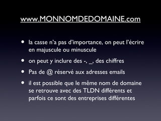 • la casse n’a pas d’importance, on peut l’écrire
en majuscule ou minuscule
• on peut y inclure des -, _, des chiffres
• Pas de @ réservé aux adresses emails
• il est possible que le même nom de domaine
se retrouve avec des TLDN différents et
parfois ce sont des entreprises différentes
www.MONNOMDEDOMAINE.com
 