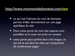 http://www.monnomdedomaine.com/test
• ce qui suit l’adresse du nom de domaine
permet d’aller directement sur une page
spécifique du site
• Dans cette partie du nom des espaces sont
possibles et la casse est prise en compte
• cette partie peut parfois être très longue, ce
qui est le cas dans les sites qui comportent
de nombreuses pages
 