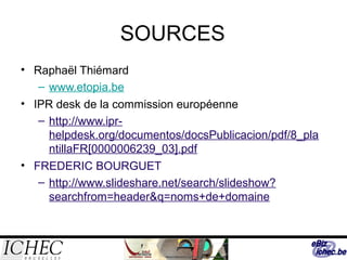 SOURCES
• Raphaël Thiémard
– www.etopia.be
• IPR desk de la commission européenne
– http://www.ipr-
helpdesk.org/documentos/docsPublicacion/pdf/8_pla
ntillaFR[0000006239_03].pdf
• FREDERIC BOURGUET
– http://www.slideshare.net/search/slideshow?
searchfrom=header&q=noms+de+domaine
 