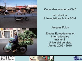 Cours d’e-commerce Ch.5   Introduction  à l’e-logistique & à la SCM  Jacques Folon Etudes Européennes et internationales master 2  Université de Metz Année 2009 - 2010 