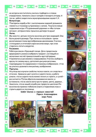 на вопросы воспитателя, учились подбирать к словам
определения, понимать смысл загадок и находить отгадку. А
так же ребята закрепляли звукопроизношение звуков Ч, К.
Физкультура.
Повторяли ходьбу и бег с выполнением заданий; развивали
ловкость и глазомер в упражнении с мячом. Разучили новые
подвижные игры «По ровненькой дорожке» и «Мы топаем
ногами», которые очень пришлись детворе по душе!
Лепка.
Мы вместе с детьми лепили мисочки для трех медведей. Они
были разного размера. При лепке использовали прием
раскатывания глины кругообразными движениями. Учились
сплющивать и оттягивать края мисочки вверх, при этом
старались лепить аккуратно.
Рисование.
Ребята рисовали «Красивый поезд». Дети продолжили
формировать умение изображать предмет, состоящий из
нескольких частей прямоугольной и круглой формы.
Упражнялись в рисовании и закрашивании. Учились выбирать
краску по своему вкусу, дополнять рисунок деталями,
подходящими по содержанию к главному изображению. А так
же учились развивать инициативу, воображение.
Прогулка.
На улице мы изучали свойства песка и земли, их сходства и
отличия. Сравнили цвет сухого и сырого песка, и ребята
узнали, что из сырого песка можно лепить и строить, а сухой –
рассыпается. Потом обратили внимание на землю, и
вспомнили, что на земле могут расти травка, цветы, деревья.…
Заметили, что на нашей клумбе уже проросли цветочки! И в
веселом настроении побежали играть в подвижные игры и
строить дороги в песочнице.
Шабат Шалом и хороших новостей!
Лариса Александровна
мора Ривка
 