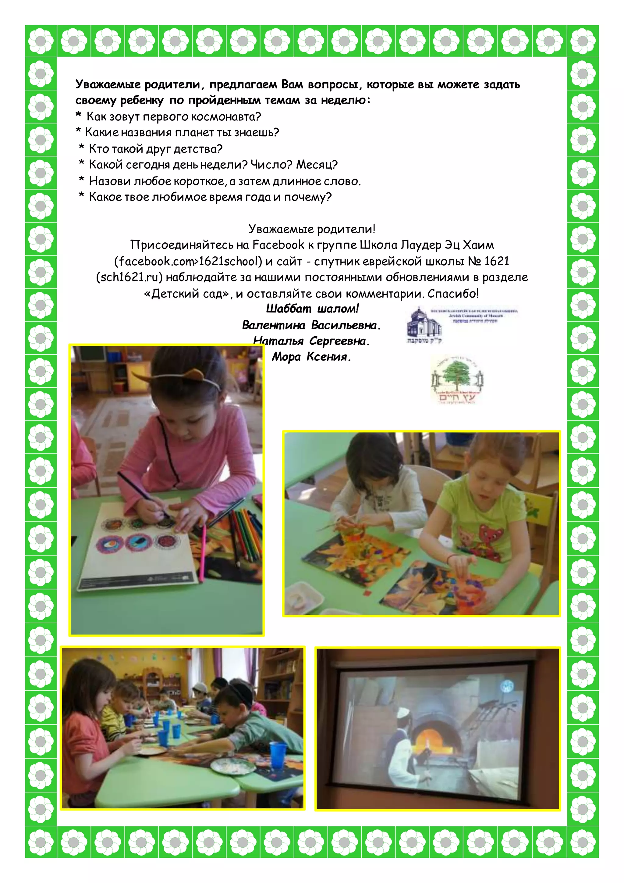 Уважаемые родители, предлагаем Вам вопросы, которые вы можете задать
своему ребенку по пройденным темам за неделю:
* Как зовут первого космонавта?
* Какие названия планет ты знаешь?
* Кто такой друг детства?
* Какой сегодня день недели? Число? Месяц?
* Назови любое короткое, а затем длинное слово.
* Какое твое любимое время года и почему?
Уважаемые родители!
Присоединяйтесь на Facebook к группе Школа Лаудер Эц Хаим
(facebook.com>1621school) и сайт - спутник еврейской школы № 1621
(sch1621.ru) наблюдайте за нашими постоянными обновлениями в разделе
«Детский сад», и оставляйте свои комментарии. Спасибо!
Шаббат шалом!
Валент ина Васильевна.
Нат алья Сергеевна.
Мора Ксения.
 