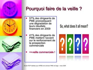 Pourquoi faire de la veille ? 57% des dirigeants de PME pronostiquent une dégradation de leurs résultats financiers en 2009 41% des dirigeants de PME mettent l’accent sur le renforcement de la prospection commerciale =>veille commerciale ! Etude IFOP réalisée pour KPMG et la division PME de Sage – mars 2009 