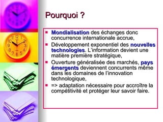 Pourquoi ? Mondialisation   des échanges donc concurrence internationale accrue, Développement exponentiel des  nouvelles technologies . L’information devient une matière première stratégique, Ouverture généralisée des marchés,  pays émergents  deviennent concurrents même dans les domaines de l’innovation technologique, => adaptation nécessaire pour accroître la compétitivité et protéger leur savoir faire. 