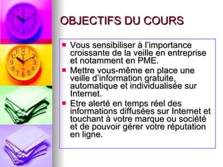 OBJECTIFS DU COURS Vous sensibiliser à l’importance croissante de la veille en entreprise et notamment en PME. Mettre vous-même en place une veille d’information gratuite, automatique et individualisée sur Internet. Etre alerté en temps réel des informations diffusées sur Internet et touchant à votre marque ou société et de pouvoir gérer votre réputation en ligne. 