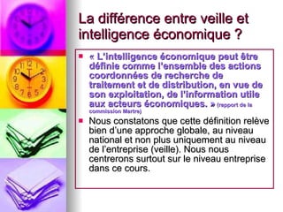 La différence entre veille et intelligence économique ? «  L’intelligence économique peut être définie comme l’ensemble des actions coordonnées de recherche de traitement et de distribution, en vue de son exploitation, de l’information utile aux acteurs économiques. »  (rapport de la commission Martre) Nous constatons que cette définition relève bien d’une approche globale, au niveau national et non plus uniquement au niveau de l’entreprise (veille). Nous nous centrerons surtout sur le niveau entreprise dans ce cours. 