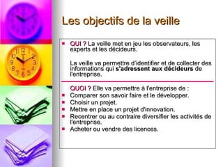 Les objectifs de la veille QUI ?  La veille met en jeu les observateurs, les experts et les décideurs. La veille va permettre d’identifier et de collecter des informations qui  s'adressent aux décideurs  de l'entreprise.  QUOI ?  Elle va permettre à l'entreprise de :  Comparer son savoir faire et le développer.  Choisir un projet.  Mettre en place un projet d'innovation.  Recentrer ou au contraire diversifier les activités de l'entreprise.  Acheter ou vendre des licences. 