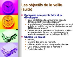 Les objectifs de la veille (suite) Comparer son savoir faire et le développer :   Quel est l’état de la concurrence dans le domaine d’activité de l’entreprise ? A quel niveau d’innovation et de recherche sont arrivés les entités recherche et développement (R&D) concurrentes ? Cette « étude »  permettra d’évaluer la position au niveau de la recherche, ainsi on pourra réorienter ou continuer la politique de R&D. Choisir un projet :   vendre,  prendre des parts du marché,  cibler et atteindre une plus grande clientèle.  Quel produit, mettre sur le marché ? Faut-il diversifier ? 