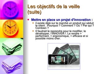 Les objectifs de la veille (suite) Mettre en place un projet d'innovation : il existe déjà sur le marché un produit qui séduit le client . Pourquoi ? Comment ? Où ? Par qui ? Combien ? Il faudrait le reprendre pour le modifier, le développer, l’INNOVER !. Le rendre + performant, + ergonomique, + efficace et si possible moins cher. 