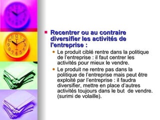 Recentrer ou au contraire diversifier les activités de l'entreprise : Le produit ciblé rentre dans la politique de l’entreprise : il faut centrer les activités pour mieux le vendre.  Le produit ne rentre pas dans la politique de l’entreprise mais peut être exploité par l’entreprise : il faudra diversifier, mettre en place d’autres activités toujours dans le but  de vendre. (surimi de volaille). 