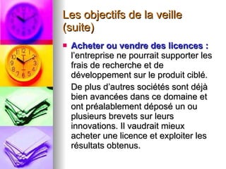 Les objectifs de la veille (suite) Acheter ou vendre des licences :  l’entreprise ne pourrait supporter les frais de recherche et de développement sur le produit ciblé.  De plus d’autres sociétés sont déjà bien avancées dans ce domaine et ont préalablement déposé un ou plusieurs brevets sur leurs innovations. Il vaudrait mieux acheter une licence et exploiter les résultats obtenus. 