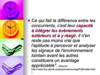Ce qui fait la différence entre les concurrents, c'est leur  capacité à intégrer les événements extérieurs et à y réagir , il n'en reste pas moins vrai que l'aptitude à percevoir et analyser les signaux de l'environnement lointain avant les autres constituera un avantage appréciable".   (Source : http://www.fsa.ulaval.ca/personnel/vernag/PUB/veille.html) 