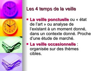 Les 4 temps de la veille La veille ponctuelle  ou « état de l’art » ou analyse de l’existant à un moment donné, dans un contexte donné. Proche d’une étude de marché. La veille occasionnelle  : organisée sur des thèmes cibles.  