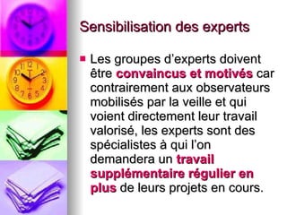 Sensibilisation des experts Les groupes d’experts doivent être  convaincus et motivés  car contrairement aux observateurs mobilisés par la veille et qui voient directement leur travail valorisé, les experts sont des spécialistes à qui l’on demandera un  travail supplémentaire régulier en plus  de leurs projets en cours. 