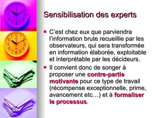Sensibilisation des experts C’est chez eux que parviendra l’information brute recueillie par les observateurs, qui sera transformée en information élaborée, exploitable et interprétable par les décideurs. Il convient donc de songer à proposer une  contre-partie motivante  pour ce type de travail (récompense exceptionnelle, prime, avancement etc…) et à  formaliser le processus . 