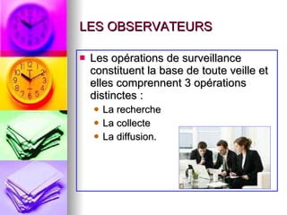 LES OBSERVATEURS Les opérations de surveillance constituent la base de toute veille et elles comprennent 3 opérations distinctes : La recherche La collecte La diffusion. 