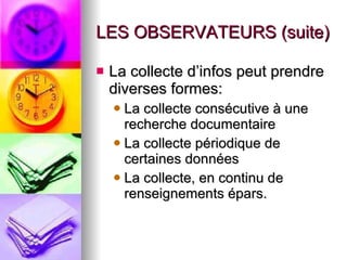 LES OBSERVATEURS (suite) La collecte d’infos peut prendre diverses formes: La collecte consécutive à une recherche documentaire La collecte périodique de certaines données La collecte, en continu de renseignements épars. 