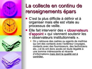La collecte en continu de renseignements épars C’est la plus difficile à définir et à organiser mais elle est vitale au processus de veille. Elle fait intervenir des «  observateurs d’appoint  » qui viennent soutenir les « observateurs institutionnels ».  On y retrouve des cadres ou agents de maîtrise qui ont des contacts avec l’extérieur (voyages, contacts avec des fournisseurs, des techniciens etc..) et ils ont donc accès en toute légalité à une somme intéressante et récente d’informations  mais dont la qualité est à contrôler. 
