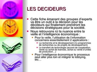 LES DECIDEURS Cette fiche émanant des groupes d’experts va être un outil à la décision pour les décideurs qui finalement prendront les décisions stratégiques pour la société. Nous retrouvons ici la nuance entre la veille et l’intelligence économique :  Pour la veille, l’utilisation de l’information concernera essentiellement 2 applications : La recherche et le développement (nv.programmes de recherches ou de projets de développement) Le transfert de technologie (accord de coopération, vente ou achat de licences, achat ou vente d’unités de production…) Pour l’intelligence économique le processus peut aller plus loin et intégrer le lobbying, etc… 