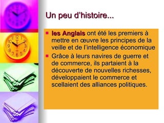Un peu d’histoire... les Anglais  ont été les premiers à mettre en œuvre les principes de la veille et de l’intelligence économique  Grâce à leurs navires de guerre et de commerce, ils partaient à la découverte de nouvelles richesses, développaient le commerce et scellaient des alliances politiques. 