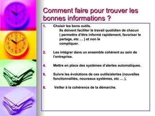Comment faire pour trouver les bonnes informations ? Choisir les bons outils.  Ils doivent faciliter le travail quotidien de chacun  ( permettre d’être informé rapidement, favoriser le partage, etc … ) et non le  compliquer. Les intégrer dans un ensemble cohérent au sein de l’entreprise. Mettre en place des systèmes d’alertes automatiques. Suivre les évolutions de ces outils/alertes (nouvelles fonctionnalités, nouveaux systèmes, etc … ). Veiller à la cohérence de la démarche. 