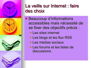 La veille sur Internet : faire des choix Beaucoup d’informations accessibles mais nécessité de se fixer des objectifs précis : Les sites internet Les blogs et les flux RSS Les médias sociaux Les forums et les listes de discussions. 