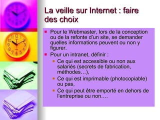 La veille sur Internet : faire des choix Pour le Webmaster, lors de la conception ou de la refonte d’un site, se demander quelles informations peuvent ou non y figurer. Pour un intranet, définir : Ce qui est accessible ou non aux salariés (secrets de fabrication, méthodes…), Ce qui est imprimable (photocopiable) ou pas, Ce qui peut être emporté en dehors de l’entreprise ou non…. 