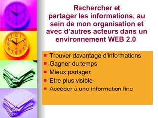 Rechercher et partager les informations, au sein de mon organisation et avec d’autres acteurs dans un environnement WEB 2.0  Trouver davantage d'informations Gagner du temps Mieux partager Etre plus visible Accéder à une information fine 