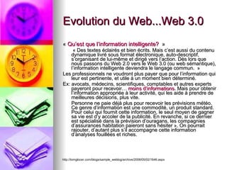 Evolution du Web...Web 3.0  «  Qu’est que l’information intelligente?   »   « Des textes éclairés et bien écrits. Mais c’est aussi du contenu dynamique livré sous format électronique, auto-descriptif, s’organisant de lui-même et dirigé vers l’action. Dès lors que nous passons du Web 2.0 vers le Web 3.0 (ou web sémantique), l’information intelligente deviendra le langage commun.  »  Les professionnels ne voudront plus payer que pour l’information qui leur est pertinente, et utile à un moment bien déterminé.  Ex: avocats, médecins, scientifiques, comptables et autres experts payeront pour recevoir…  moins d’informations . Mais pour obtenir l’information appropriée à leur activité, qui les aide à prendre de meilleures décisions, plus vite. Personne ne paie déjà plus pour recevoir les prévisions météo. Ce genre d’information est une commodité, un produit standard. Pour celui qui fournit cette information, le seul moyen de gagner sa vie est d’y accoler de la publicité. En revanche, si ce dernier est spécialisé dans la prévision d’ouragans, les compagnies d’assurances habitation paieront sans hésiter ». On pourrait rajouter, d’autant plus s’il accompagne cette information d’analyses fouillées et riches. http://tomglocer.com/blogs/sample_weblog/archive/2008/05/02/1646.aspx 