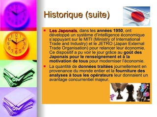 Historique (suite) Les Japonais , dans les  années 1950 , ont développé un système d’intelligence économique s’appuyant sur le MITI (Ministry of International Trade and Industry) et le JETRO (Japan External Trade Organisation) pour relancer leur économie. Ce dispositif a pu voir le jour grâce au  goût des Japonais pour le renseignement et à la motivation de tous  pour moderniser l’économie.  La quantité de  données traitées  journellement en provenance du monde entier et la  fourniture des analyses à tous les opérateurs  leur donnaient un avantage concurrentiel majeur. 