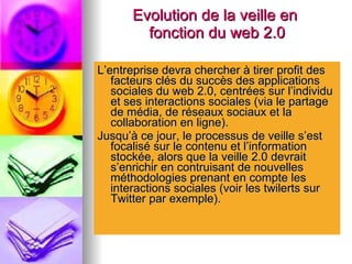 Evolution de la veille en  fonction du web 2.0 L’entreprise devra chercher à tirer profit des facteurs clés du succès des applications sociales du web 2.0, centrées sur l’individu et ses interactions sociales (via le partage de média, de réseaux sociaux et la collaboration en ligne). Jusqu’à ce jour, le processus de veille s’est focalisé sur le contenu et l’information stockée, alors que la veille 2.0 devrait s’enrichir en contruisant de nouvelles méthodologies prenant en compte les interactions sociales (voir les twilerts sur Twitter par exemple). 