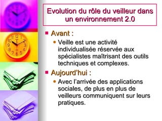 Evolution du rôle du veilleur dans un environnement 2.0 Avant : Veille est une activité individualisée réservée aux spécialistes maîtrisant des outils techniques et complexes. Aujourd’hui : Avec l’arrivée des applications sociales, de plus en plus de veilleurs communiquent sur leurs pratiques. 