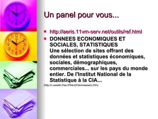 Un panel pour vous... http://aeris.11vm-serv.net/outils/ref.html DONNEES ECONOMIQUES ET SOCIALES, STATISTIQUES Une sélection de sites offrant des données et statistiques économiques, sociales, démographiques, commerciales... sur les pays du monde entier.   De l'Institut National de la Statistique à la CIA...   (http://c.asselin.free.fr/french/donneeseco.htm) 