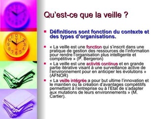 Qu’est-ce que la veille ? Définitions sont fonction du contexte et des types d’organisations. « La veille est une  fonction  qui s’inscrit dans une pratique de gestion des ressources de l’information pour rendre l’organisation plus intelligente et compétitive » (P. Bergeron) « La veille est une  activité continue  et en grande partie itérative visant à une surveillance active de l’environnement pour en anticiper les évolutions » (AFNOR) « La  veille intégrée  a pour but ultime l’innovation et le maintien ou la création d’avantages compétitifs permettant à l’entreprise ou à l’Etat de s’adapter aux mutations de leurs environnements » (M. Cartier). 